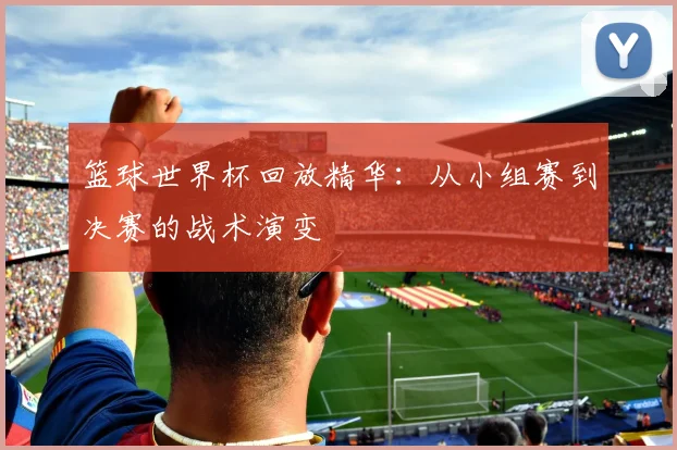 篮球世界杯回放精华:从小组赛到决赛的战术演变