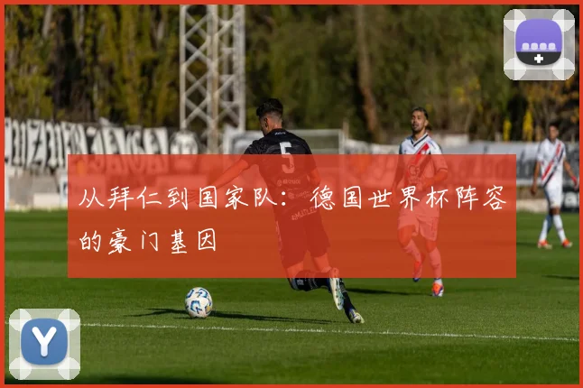从拜仁到国家队：德国世界杯阵容的豪门基因