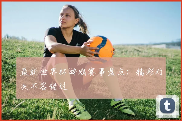 最新世界杯游戏赛事盘点:精彩对决不容错过
