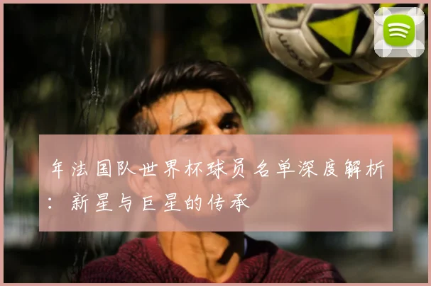 年法国队世界杯球员名单深度解析:新星与巨星的传承