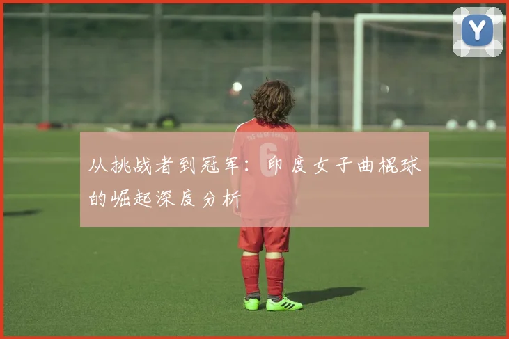 从挑战者到冠军：印度女子曲棍球的崛起深度分析