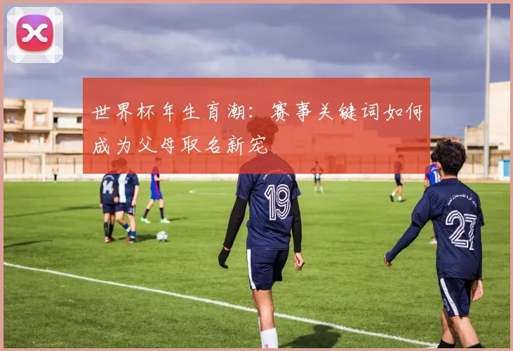 世界杯年生育潮：赛事关键词如何成为父母取名新宠