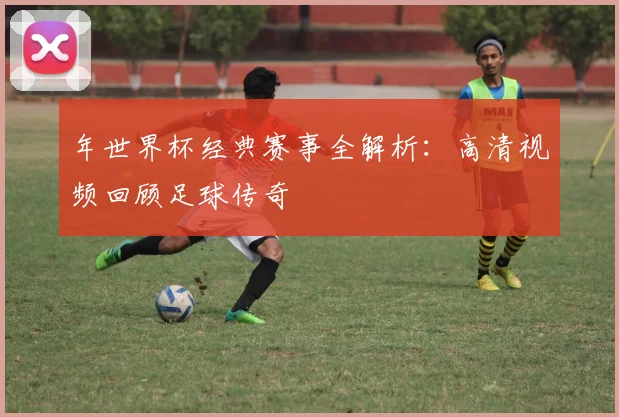 年世界杯经典赛事全解析：高清视频回顾足球传奇